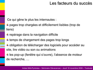 Les facteurs du succès Ce qui gêne le plus les internautes : pages trop chargées et difficilement lisibles (trop de liens) repérage dans la navigation difficile temps de chargement des pages trop longs obligation de télécharger des logiciels pour accéder au site, lire vidéo ou son ou animations les pop-up (fenêtre qui s’ouvre), l’absence de moteur de recherche, …   