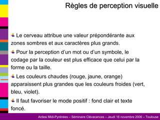 Règles de perception visuelle Le cerveau attribue une valeur prépondérante aux zones sombres et aux caractères plus grands. Pour la perception d’un mot ou d’un symbole, le codage par la couleur est plus efficace que celui par la forme ou la taille. Les couleurs chaudes (rouge, jaune, orange) apparaissent plus grandes que les couleurs froides (vert, bleu, violet). Il faut favoriser le mode positif : fond clair et texte foncé. 