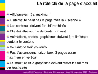 Le rôle clé de la page d’accueil Affichage en 10s. maximum L’internaute ne lit pas la page mais la « scanne » Les contenus doivent être hiérarchisés Elle doit être nourrie de contenu vivant Animations, photos, graphismes doivent être limités et soutenir le contenu Se limiter à trois couleurs Pas d’ascenseurs horizontaux, 3 pages écran maximum en vertical La structure et le graphisme doivent rester les mêmes sur tout le site 