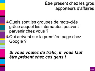 Quels sont les groupes de mots-clés grâce auquel les internautes peuvent parvenir chez vous ? Qui arrivent sur la première page chez Google ? Si vous voulez du trafic, il  vous faut être présent chez ces gens ! Être présent chez les gros apporteurs d’affaires 