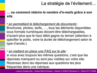 La stratégie de l’évitement… …  ou comment réduire le nombre d’e-mails grâce à son site   en permettant le téléchargement de documents  : Brochures, photos, tarifs, …, tous les éléments disponibles sous formats numériques doivent être téléchargeables, d’autant plus que le haut débit gagne du terrain (attention à spécifier le poids, voire la durée de téléchargement selon le type d’accès.) en mettant en place une FAQ sur le site  :  si vous avez toujours les mêmes questions, c’est que les réponses manquent ou sont peu visibles sur votre site. Recensez donc les réponses aux questions les plus fréquentes dans une rubrique. 