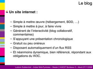 Un site internet : Simple à mettre œuvre (hébergement, BDD, …) Simple à mettre à jour, à faire vivre Générant de l’interactivité (blog collaboratif, commentaires) S’appuyant une présentation chronologique Gratuit ou peu onéreux Disposant automatiquement d’un flux RSS Et néanmoins dynamique, bien référencé, répondant aux obligations du W3C. Le blog 