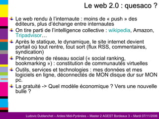 Le web rendu à l’internaute : moins de « push » des éditeurs, plus d’échange entre internautes On tire parti de l’intelligence collective :  wikipedia , Amazon,  Tripadvisor … Après le statique, le dynamique, le site internet devient portail où tout rentre, tout sort (flux RSS, commentaires, syndication) Phénomène de réseau social (« social ranking, bookmarking ») : constitution de communautés virtuelles Outils, services et technologies : mes données et mes logiciels en ligne, déconnectés de MON disque dur sur MON pc. La gratuité -> Quel modèle économique ? Vers une nouvelle bulle ? Le web 2.0 : quesaco ? 