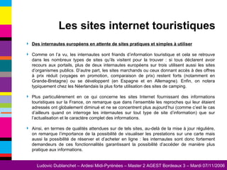 Des internautes européens en attente de sites pratiques et simples à utiliser Comme on l’a vu, les internautes sont friands d’information touristique et cela se retrouve dans les nombreux types de sites qu’ils visitent pour la trouver : si tous déclarent avoir recours aux portails, plus de deux internautes européens sur trois utilisent aussi les sites d’organismes publics. D’autre part, les sites marchands ou ceux donnant accès à des offres à prix réduit (voyages en promotion, comparaison de prix) restent forts (notamment en Grande-Bretagne) ou se développent (en Espagne et en Allemagne). Enfin, on notera typiquement chez les Néerlandais la plus forte utilisation des sites de camping. Plus particulièrement en ce qui concerne les sites Internet fournissant des informations touristiques sur la France, on remarque que dans l’ensemble les reproches qui leur étaient adressés ont globalement diminué et ne se concentrent plus aujourd’hui (comme c’est le cas d’ailleurs quand on interroge les internautes sur tout type de site d’information) que sur l’actualisation et le caractère complet des informations. Ainsi, en termes de qualités attendues sur de tels sites, au-delà de la mise à jour régulière, on remarque l’importance de la possibilité de visualiser les prestations sur une carte mais aussi la possibilité de réserver et d’acheter en ligne : les internautes sont donc fortement demandeurs de ces fonctionnalités garantissant la possibilité d’accéder de manière plus pratique aux informations. Les sites internet touristiques 