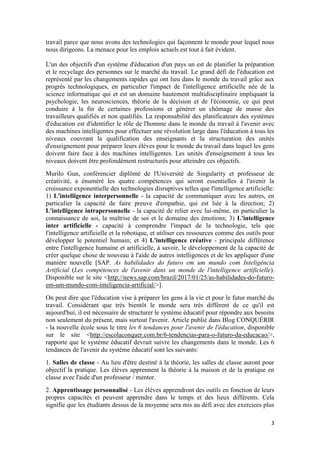 3
travail parce que nous avons des technologies qui façonnent le monde pour lequel nous
nous dirigeons. La menace pour les emplois actuels est tout à fait évident.
L'un des objectifs d'un système d'éducation d'un pays un est de planifier la préparation
et le recyclage des personnes sur le marché du travail. Le grand défi de l'éducation est
représenté par les changements rapides qui ont lieu dans le monde du travail grâce aux
progrès technologiques, en particulier l'impact de l'intelligence artificielle née de la
science informatique qui et est un domaine hautement multidisciplinaire impliquant la
psychologie, les neurosciences, théorie de la décision et de l'économie, ce qui peut
conduire à la fin de certaines professions et générer un chômage de masse des
travailleurs qualifiés et non qualifiés. La responsabilité des planificateurs des systèmes
d'éducation est d'identifier le rôle de l'homme dans le monde du travail à l'avenir avec
des machines intelligentes pour effectuer une révolution large dans l'éducation à tous les
niveaux couvrant la qualification des enseignants et la structuration des unités
d'enseignement pour préparer leurs élèves pour le monde du travail dans lequel les gens
doivent faire face à des machines intelligentes. Les unités d'enseignement à tous les
niveaux doivent être profondément restructurés pour atteindre ces objectifs.
Murilo Gun, conférencier diplômé de l'Université de Singularity et professeur de
créativité, a énuméré les quatre compétences qui seront essentielles à l'avenir la
croissance exponentielle des technologies disruptives telles que l'intelligence artificielle:
1) L'intelligence interpersonnelle - la capacité de communiquer avec les autres, en
particulier la capacité de faire preuve d'empathie, qui est liée à la direction; 2)
L'intelligence intrapersonnelle - la capacité de relier avec lui-même, en particulier la
connaissance de soi, la maîtrise de soi et le domaine des émotions; 3) L'intelligence
inter artificielle - capacité à comprendre l'impact de la technologie, tels que
l'intelligence artificielle et la robotique, et utiliser ces ressources comme des outils pour
développer le potentiel humain; et 4) L'intelligence créative - principale différence
entre l'intelligence humaine et artificielle, à savoir, le développement de la capacité de
créer quelque chose de nouveau à l'aide de autres intelligences et de les appliquer d'une
manière nouvelle [SAP. As habilidades do futuro em um mundo com Inteligência
Artificial (Les compétences de l'avenir dans un monde de l'intelligence artificielle).
Disponible sur le site <http://news.sap.com/brazil/2017/01/25/as-habilidades-do-futuro-
em-um-mundo-com-inteligencia-artificial/>].
On peut dire que l'éducation vise à préparer les gens à la vie et pour le futur marché du
travail. Considérant que très bientôt le monde sera très différent de ce qu'il est
aujourd'hui, il est nécessaire de structurer le système éducatif pour répondre aux besoins
non seulement du présent, mais surtout l'avenir. Article publié dans Blog CONQUÉRIR
- la nouvelle école sous le titre les 6 tendances pour l'avenir de l'éducation, disponible
sur le site <http://escolaconquer.com.br/6-tendencias-para-o-futuro-da-educacao/>,
rapporte que le système éducatif devrait suivre les changements dans le monde. Les 6
tendances de l'avenir du système éducatif sont les suivants:
1. Salles de classe - Au lieu d'être destiné à la théorie, les salles de classe auront pour
objectif la pratique. Les élèves apprennent la théorie à la maison et de la pratique en
classe avec l'aide d'un professeur / mentor.
2. Apprentissage personnalisé - Les élèves apprendront des outils en fonction de leurs
propres capacités et peuvent apprendre dans le temps et des lieux différents. Cela
signifie que les étudiants dessus de la moyenne sera mis au défi avec des exercices plus
 