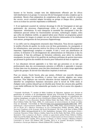 5
lacunes et les besoins, compte tenu des déplacements effectués par les élèves
individuellement et en groupe. Ce nouveau rôle de l'enseignant est plus complexe que la
précédente. Besoin d'une préparation de compétences plus larges, au-delà du contenu
des savoirs, savoir comment adapter lui-même au groupe et chaque élève; planifier,
suivre et évaluer les activités importantes et différentes.
3. Il est également essentiel de valoriser davantage le rôle de l'enseignant en tant que
gestionnaire des processus d'apprentissage riches et significatifs et pas simple
repassaient informations. Si nous changeons la mentalité des enseignants à être des
médiateurs peuvent utiliser les fonctionnalités suivantes, technologies simples, telles
que celles du téléphone mobile, un appareil photo pour illustrer un programme gratuit
pour fusionner les images et compter sur eux des histoires intéressantes et les étudiants
sont auteurs, protagonistes de leur processus d'apprentissage.
4. Les défis sont les changements structurels dans l'éducation. Nous devons augmenter
le nombre d'écoles de qualité, les écoles avec de bons gestionnaires, les enseignants et
les infrastructures, nous pouvons motiver les élèves et de promouvoir efficacement un
important, l'apprentissage complexe et complet. Il doit y avoir une planification de
carrière, la formation et le développement des administrateurs de l'éducation et des les
enseignants. Il faut des politiques de formation cohérente, pour attirer les meilleurs
enseignants, les payer bien et les qualifier de meilleures politiques de gestion innovantes
qui prennent la gestion des modèles de réussite pour l'éducation de base et supérieur.
5. Les éducateurs doivent apprendre à se faire tant que personnes et en tant que
professionnels dans des environnements précaires et difficiles à apprendre à toujours
évoluer dans tous les domaines, pour être plus émotionnel et en même temps apprendre
à gérer des groupes. Ils devrait tour éducateurs inspirant et motivant.
Pour ces raisons, l'école besoin, plus que jamais, d'obtenir une nouvelle éducation
possible de préparer les travailleurs à exercer leurs activités adaptées aux temps
nouveaux. Pour déployer une nouvelle éducation devient impératif de commencer à
identifier les compétences humaines nécessaires pour le travail du XXIe siècle et
d'adapter notre système éducatif qui est obsolète pour former des citoyens plus qualifiés
à une réalité différente de l'ère industrielle qui touche à sa fin et encore très répandu à
l'époque.
* Fernando Alcoforado, 77, membre de Bahia Académie de l'éducation, ingénieur avec doctorat en
planification du territoire et du développement régional pour l'Université de Barcelone, professeur
d'université et consultant en planification stratégique, la planification régionale et la planification des
systèmes énergétiques, est auteur de livres Globalização (Editora Nobel, São Paulo, 1997), De Collor a
FHC- O Brasil e a Nova (Des)ordem Mundial (Editora Nobel, São Paulo, 1998), Um Projeto para o
Brasil (Editora Nobel, São Paulo, 2000), Os condicionantes do desenvolvimento do Estado da Bahia
(Tese de doutorado. Universidade de Barcelona,http://www.tesisenred.net/handle/10803/1944, 2003),
Globalização e Desenvolvimento (Editora Nobel, São Paulo, 2006), Bahia- Desenvolvimento do Século
XVI ao Século XX e Objetivos Estratégicos na Era Contemporânea (EGBA, Salvador, 2008), The
Necessary Conditions of the Economic and Social Development- The Case of the State of Bahia (VDM
Verlag Dr. Müller Aktiengesellschaft & Co. KG, Saarbrücken, Germany, 2010), Aquecimento Global e
Catástrofe Planetária (Viena- Editora e Gráfica, Santa Cruz do Rio Pardo, São Paulo, 2010), Amazônia
Sustentável- Para o progresso do Brasil e combate ao aquecimento global (Viena- Editora e Gráfica,
Santa Cruz do Rio Pardo, São Paulo, 2011), Os Fatores Condicionantes do Desenvolvimento Econômico
e Social (Editora CRV, Curitiba, 2012), Energia no Mundo e no Brasil- Energia e Mudança Climática
Catastrófica no Século XXI (Editora CRV, Curitiba, 2015) et As Grandes Revoluções Científicas,
Econômicas e Sociais que Mudaram o Mundo (Editora CRV, Curitiba, 2016.
 