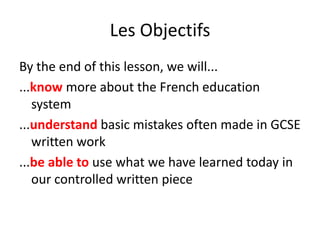 Les Objectifs By the end of this lesson, we will... ...know more about the French education system ...understand basic mistakes often made in GCSE written work ...be able to use what we have learned today in our controlled written piece 