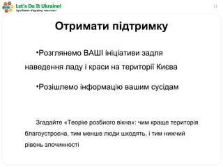 11
•Розглянемо ВАШІ ініціативи задля
наведення ладу і краси на території Києва
•Розішлемо інформацію вашим сусідам
Згадайте «Теорію розбиого вікна»: чим краще територія
благоустроєна, тим менше люди шкодять, і тим нижчий
рівень злочинності
Отримати підтримку
 