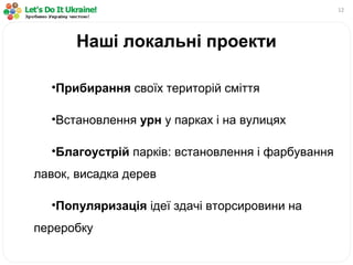 12
•Прибирання своїх територій сміття
•Встановлення урн у парках і на вулицях
•Благоустрій парків: встановлення і фарбування
лавок, висадка дерев
•Популяризація ідеї здачі вторсировини на
переробку
Наші локальні проекти
 