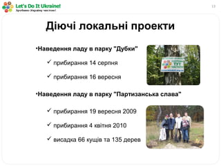 13
•Наведення ладу в парку "Дубки"
 прибирання 14 серпня
 прибирання 16 вересня
•Наведення ладу в парку "Партизанська слава"
 прибирання 19 вересня 2009
 прибирання 4 квітня 2010
 висадка 66 кущів та 135 дерев
Діючі локальні проекти
 