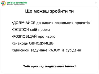 14
Що можеш зробити ти
•ДОЛУЧАЙСЯ до наших локальних проектів
•ІНІЦІЮЙ свій проект
•РОЗПОВІДАЙ про нього
•Знаходь ОДНОДУМЦІВ
•здійснюй задумане РАЗОМ із сусідами
Твій приклад надихатиме інших!
 