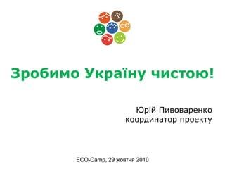 Зробимо Україну чистою!
Юрій Пивоваренко
координатор проекту
ECO-Camp, 29 жовтня 2010
 