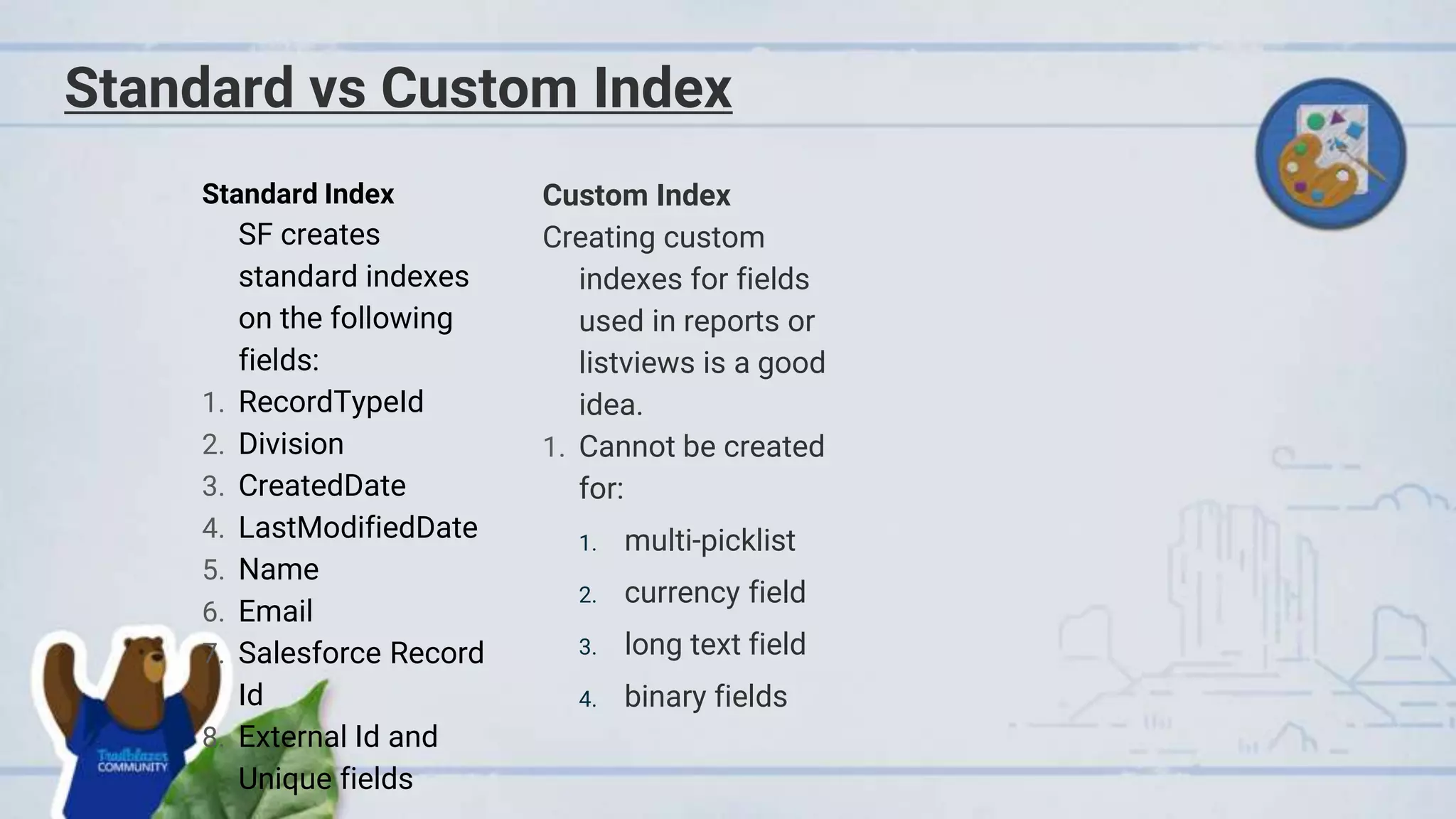 Standard vs Custom Index
Standard Index
SF creates
standard indexes
on the following
fields:
1. RecordTypeId
2. Division
3. CreatedDate
4. LastModifiedDate
5. Name
6. Email
7. Salesforce Record
Id
8. External Id and
Unique fields
Custom Index
Creating custom
indexes for fields
used in reports or
listviews is a good
idea.
1. Cannot be created
for:
1. multi-picklist
2. currency field
3. long text field
4. binary fields
 