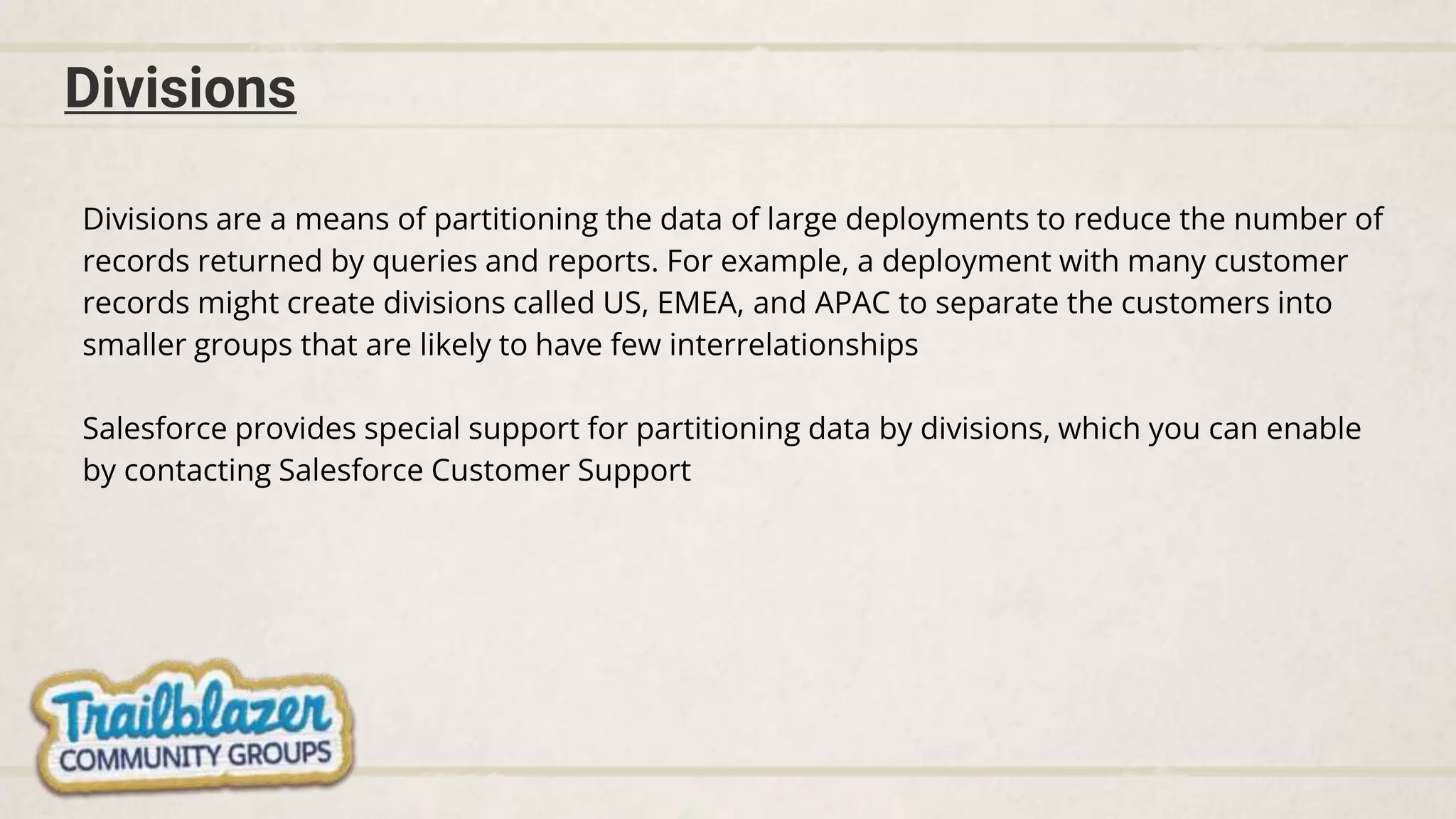 Divisions
Divisions are a means of partitioning the data of large deployments to reduce the number of
records returned by queries and reports. For example, a deployment with many customer
records might create divisions called US, EMEA, and APAC to separate the customers into
smaller groups that are likely to have few interrelationships
Salesforce provides special support for partitioning data by divisions, which you can enable
by contacting Salesforce Customer Support
 