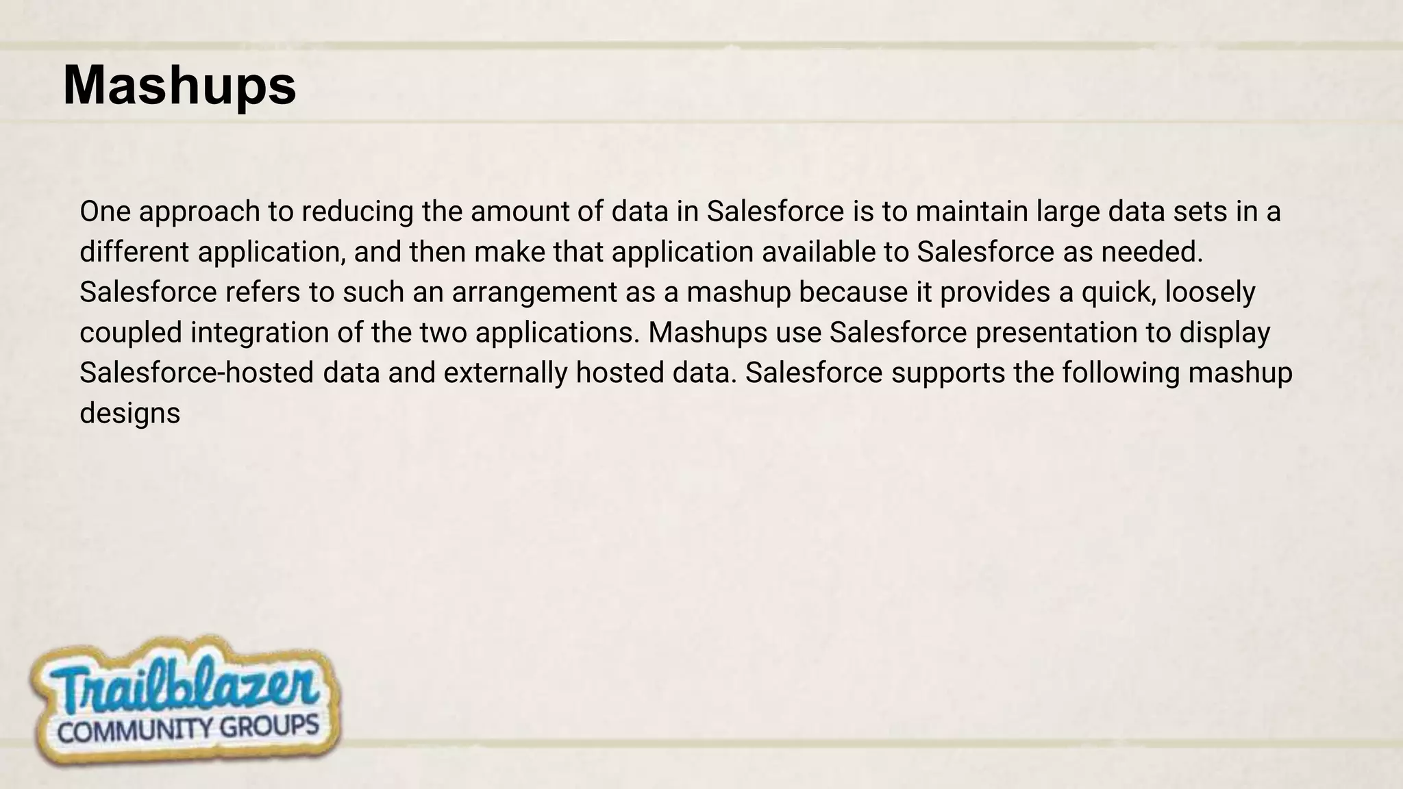 Mashups
One approach to reducing the amount of data in Salesforce is to maintain large data sets in a
different application, and then make that application available to Salesforce as needed.
Salesforce refers to such an arrangement as a mashup because it provides a quick, loosely
coupled integration of the two applications. Mashups use Salesforce presentation to display
Salesforce-hosted data and externally hosted data. Salesforce supports the following mashup
designs
 