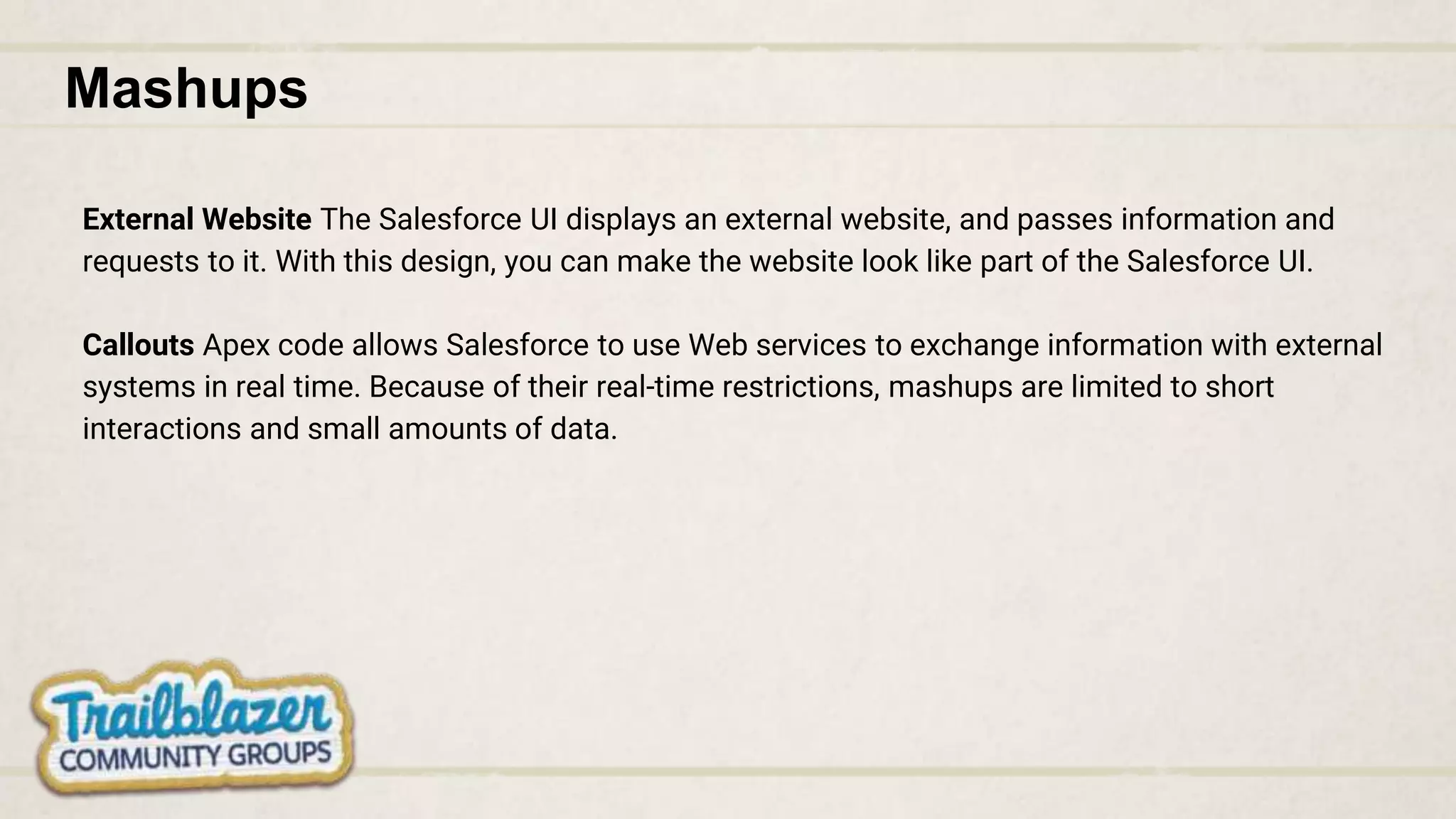 Mashups
External Website The Salesforce UI displays an external website, and passes information and
requests to it. With this design, you can make the website look like part of the Salesforce UI.
Callouts Apex code allows Salesforce to use Web services to exchange information with external
systems in real time. Because of their real-time restrictions, mashups are limited to short
interactions and small amounts of data.
 