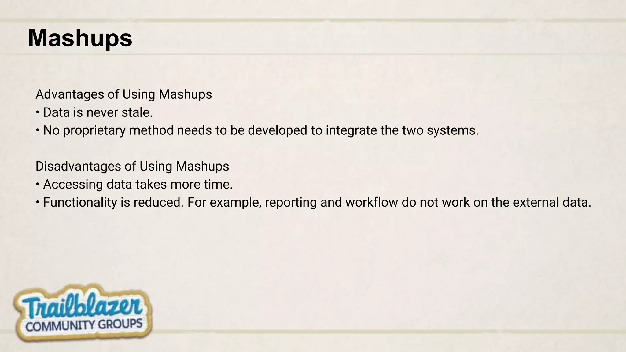 Mashups
Advantages of Using Mashups
• Data is never stale.
• No proprietary method needs to be developed to integrate the two systems.
Disadvantages of Using Mashups
• Accessing data takes more time.
• Functionality is reduced. For example, reporting and workflow do not work on the external data.
 