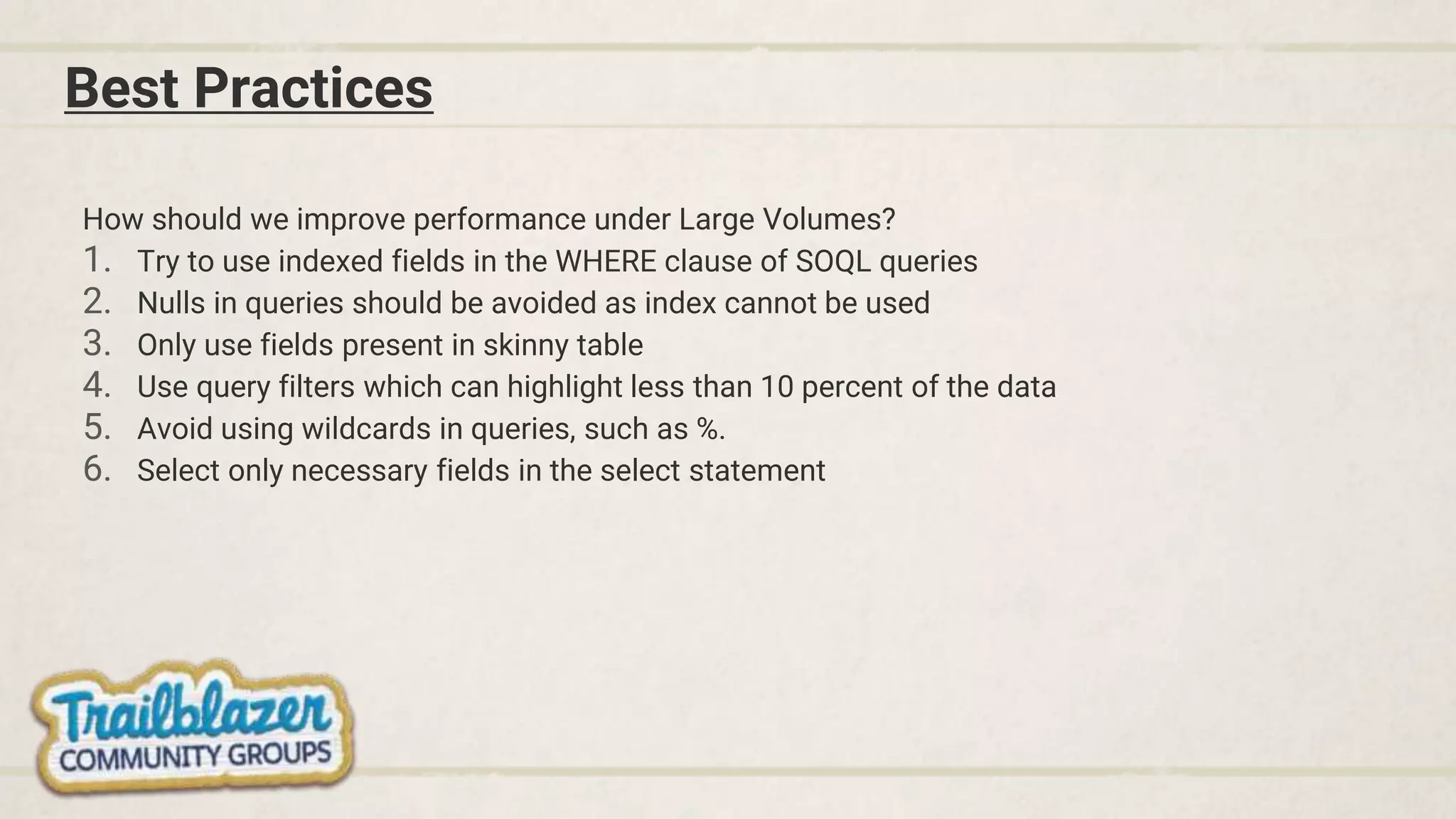 Best Practices
How should we improve performance under Large Volumes?
1. Try to use indexed fields in the WHERE clause of SOQL queries
2. Nulls in queries should be avoided as index cannot be used
3. Only use fields present in skinny table
4. Use query filters which can highlight less than 10 percent of the data
5. Avoid using wildcards in queries, such as %.
6. Select only necessary fields in the select statement
 