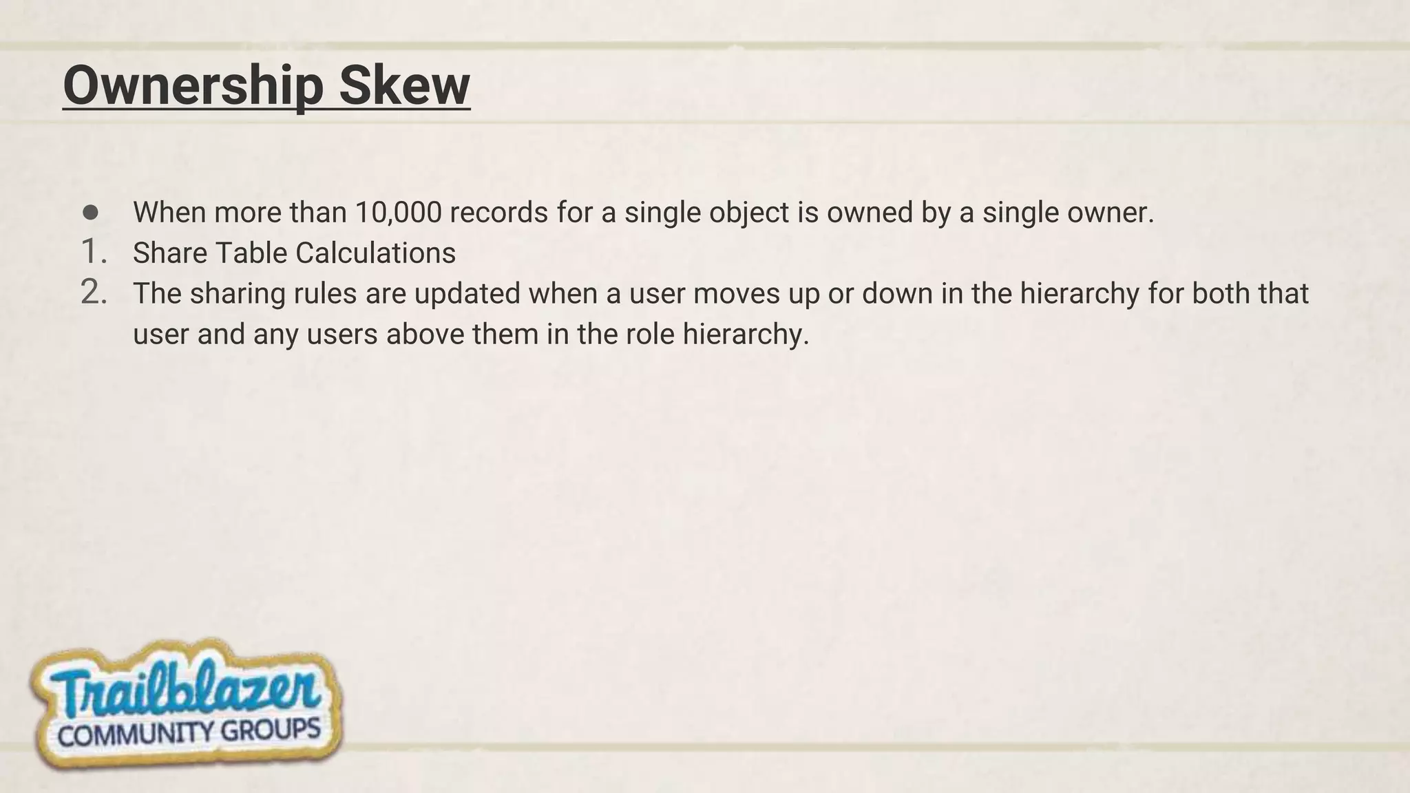 Ownership Skew
● When more than 10,000 records for a single object is owned by a single owner.
1. Share Table Calculations
2. The sharing rules are updated when a user moves up or down in the hierarchy for both that
user and any users above them in the role hierarchy.
 