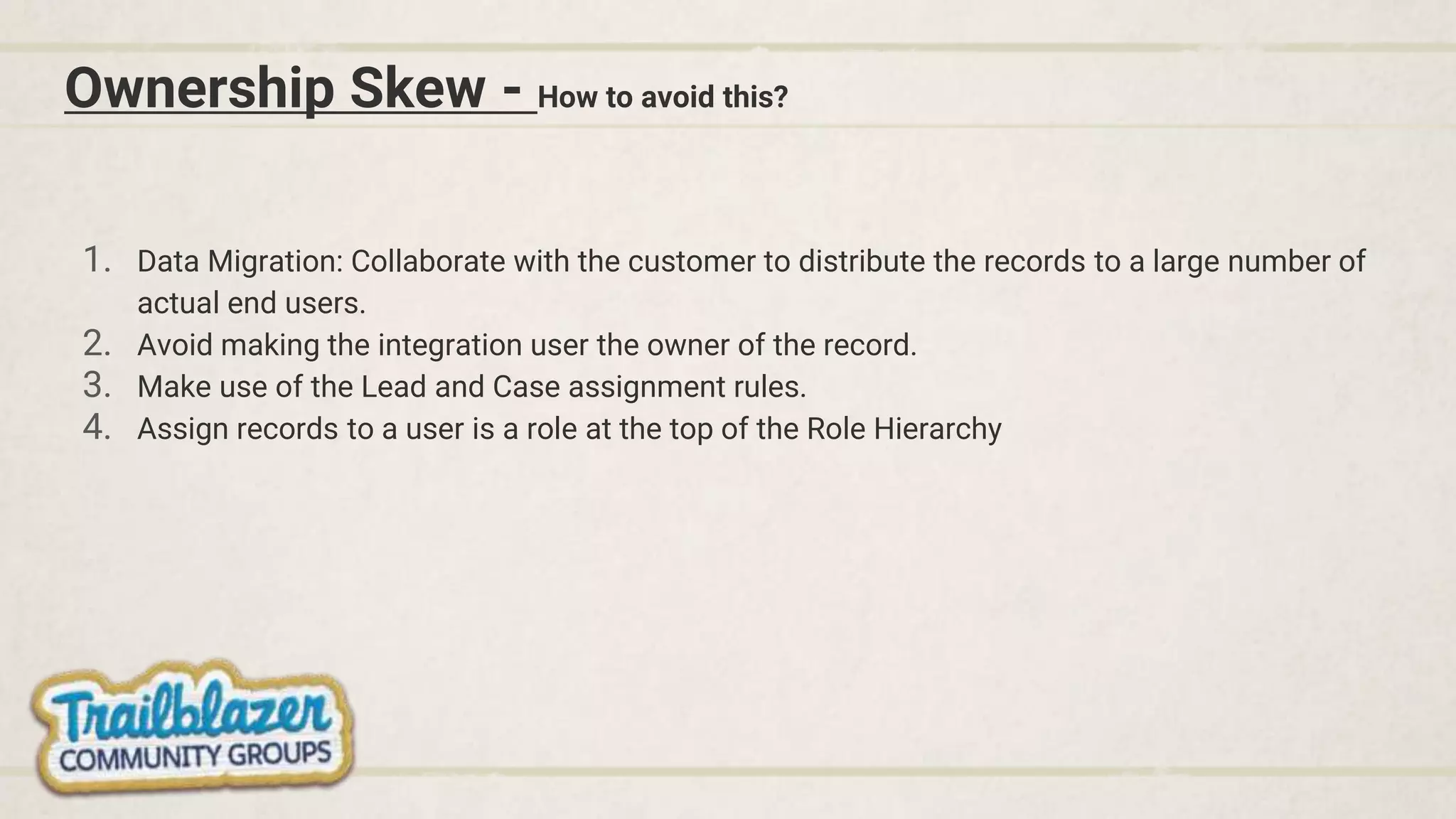 Ownership Skew - How to avoid this?
1. Data Migration: Collaborate with the customer to distribute the records to a large number of
actual end users.
2. Avoid making the integration user the owner of the record.
3. Make use of the Lead and Case assignment rules.
4. Assign records to a user is a role at the top of the Role Hierarchy
 