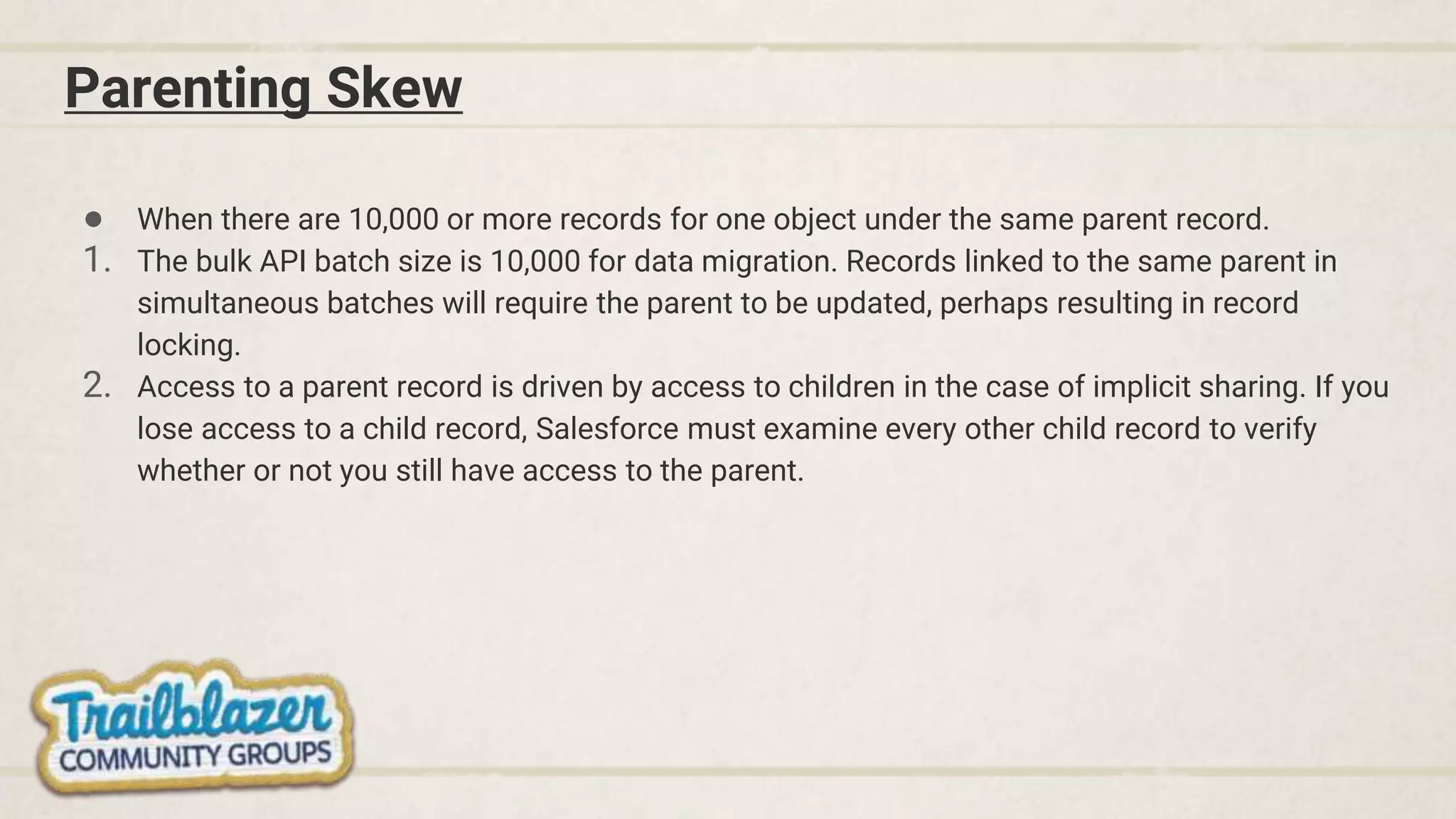 Parenting Skew
● When there are 10,000 or more records for one object under the same parent record.
1. The bulk API batch size is 10,000 for data migration. Records linked to the same parent in
simultaneous batches will require the parent to be updated, perhaps resulting in record
locking.
2. Access to a parent record is driven by access to children in the case of implicit sharing. If you
lose access to a child record, Salesforce must examine every other child record to verify
whether or not you still have access to the parent.
 