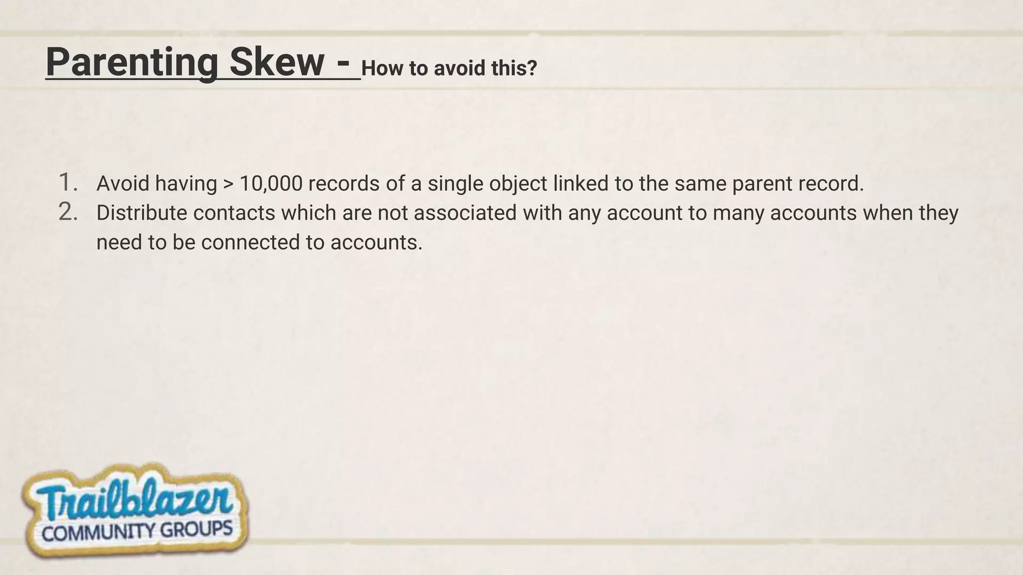 Parenting Skew - How to avoid this?
1. Avoid having > 10,000 records of a single object linked to the same parent record.
2. Distribute contacts which are not associated with any account to many accounts when they
need to be connected to accounts.
 