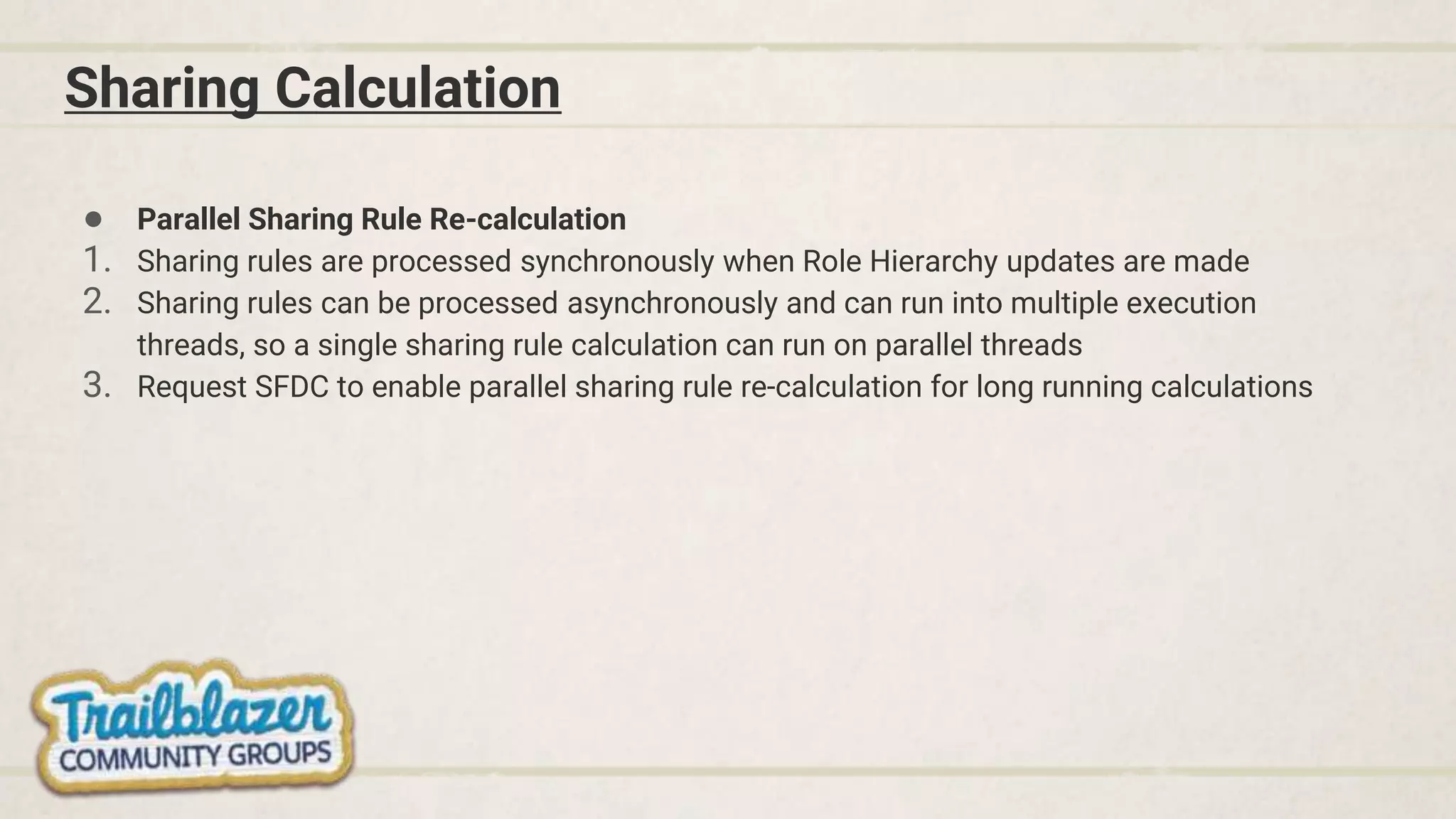 Sharing Calculation
● Parallel Sharing Rule Re-calculation
1. Sharing rules are processed synchronously when Role Hierarchy updates are made
2. Sharing rules can be processed asynchronously and can run into multiple execution
threads, so a single sharing rule calculation can run on parallel threads
3. Request SFDC to enable parallel sharing rule re-calculation for long running calculations
 