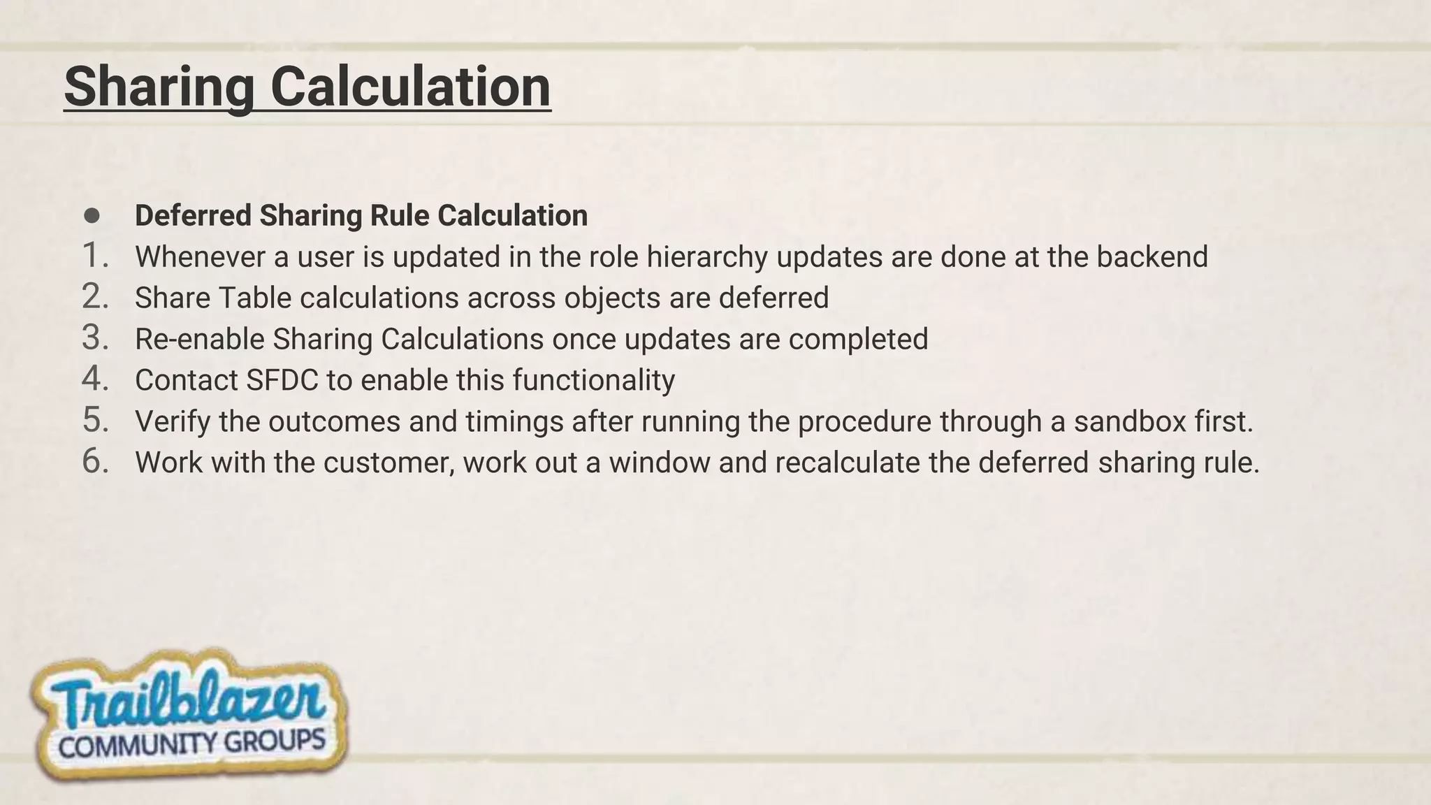 Sharing Calculation
● Deferred Sharing Rule Calculation
1. Whenever a user is updated in the role hierarchy updates are done at the backend
2. Share Table calculations across objects are deferred
3. Re-enable Sharing Calculations once updates are completed
4. Contact SFDC to enable this functionality
5. Verify the outcomes and timings after running the procedure through a sandbox first.
6. Work with the customer, work out a window and recalculate the deferred sharing rule.
 