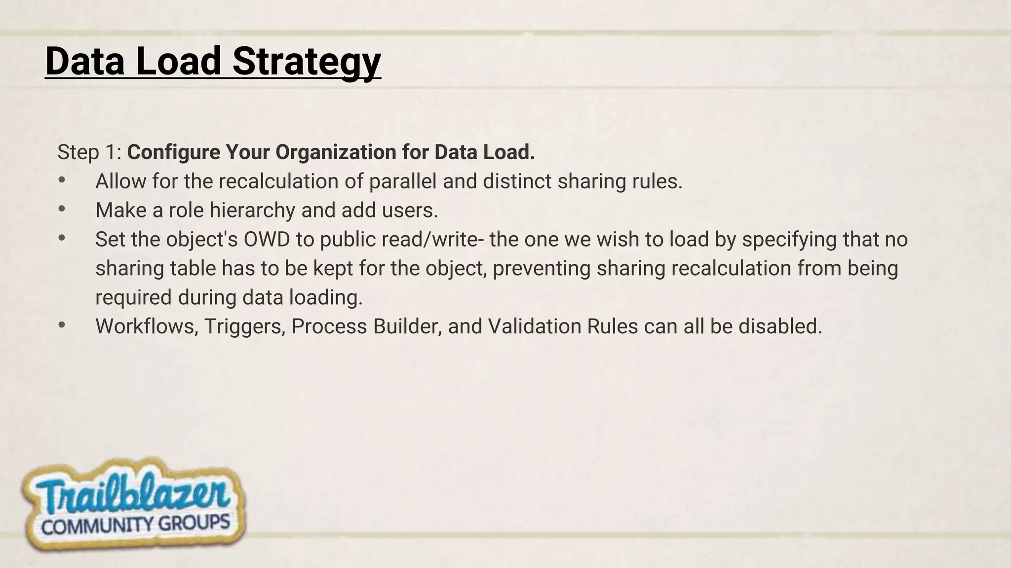 Data Load Strategy
Step 1: Configure Your Organization for Data Load.
• Allow for the recalculation of parallel and distinct sharing rules.
• Make a role hierarchy and add users.
• Set the object's OWD to public read/write- the one we wish to load by specifying that no
sharing table has to be kept for the object, preventing sharing recalculation from being
required during data loading.
• Workflows, Triggers, Process Builder, and Validation Rules can all be disabled.
 