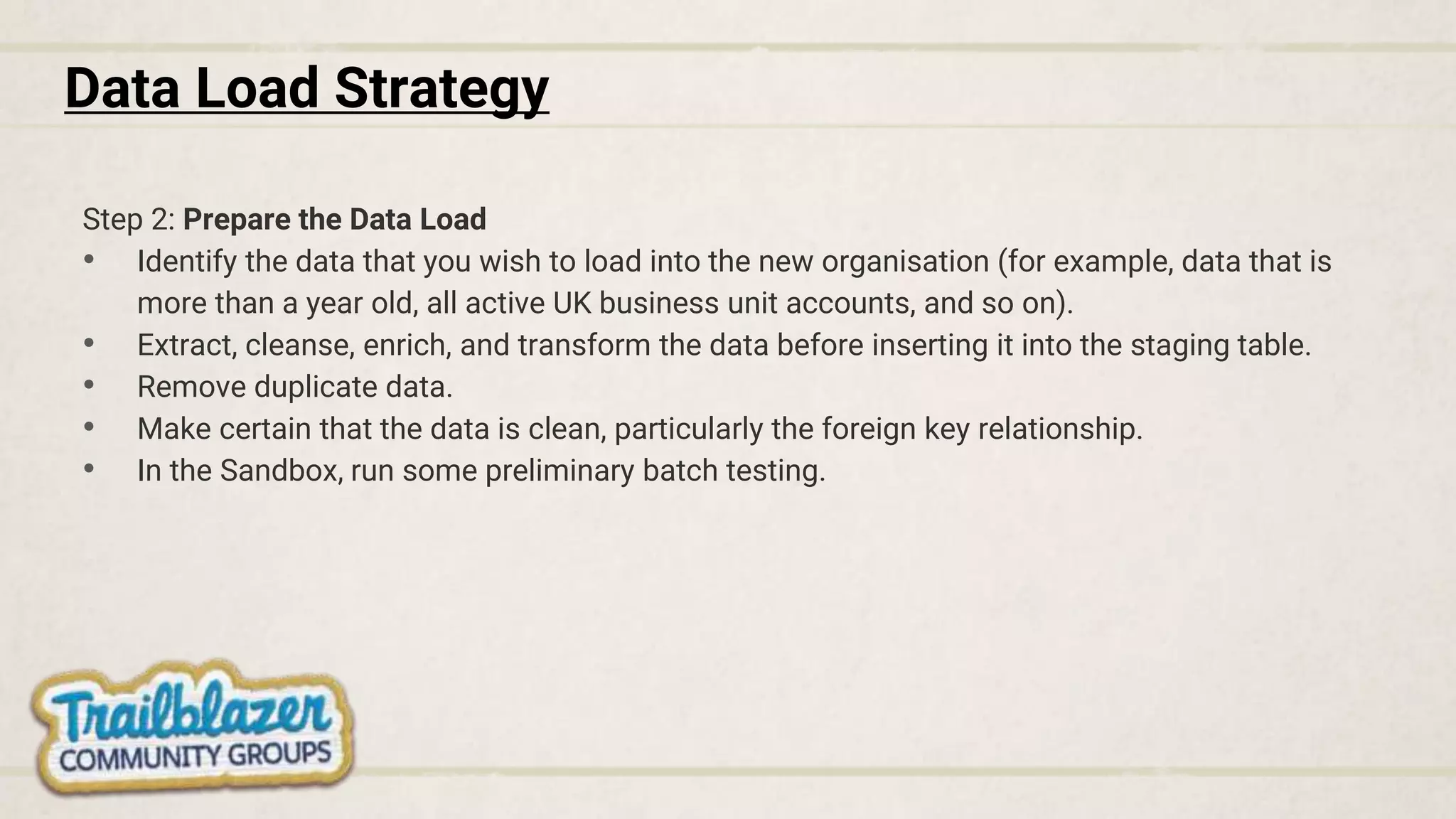 Data Load Strategy
Step 2: Prepare the Data Load
• Identify the data that you wish to load into the new organisation (for example, data that is
more than a year old, all active UK business unit accounts, and so on).
• Extract, cleanse, enrich, and transform the data before inserting it into the staging table.
• Remove duplicate data.
• Make certain that the data is clean, particularly the foreign key relationship.
• In the Sandbox, run some preliminary batch testing.
 