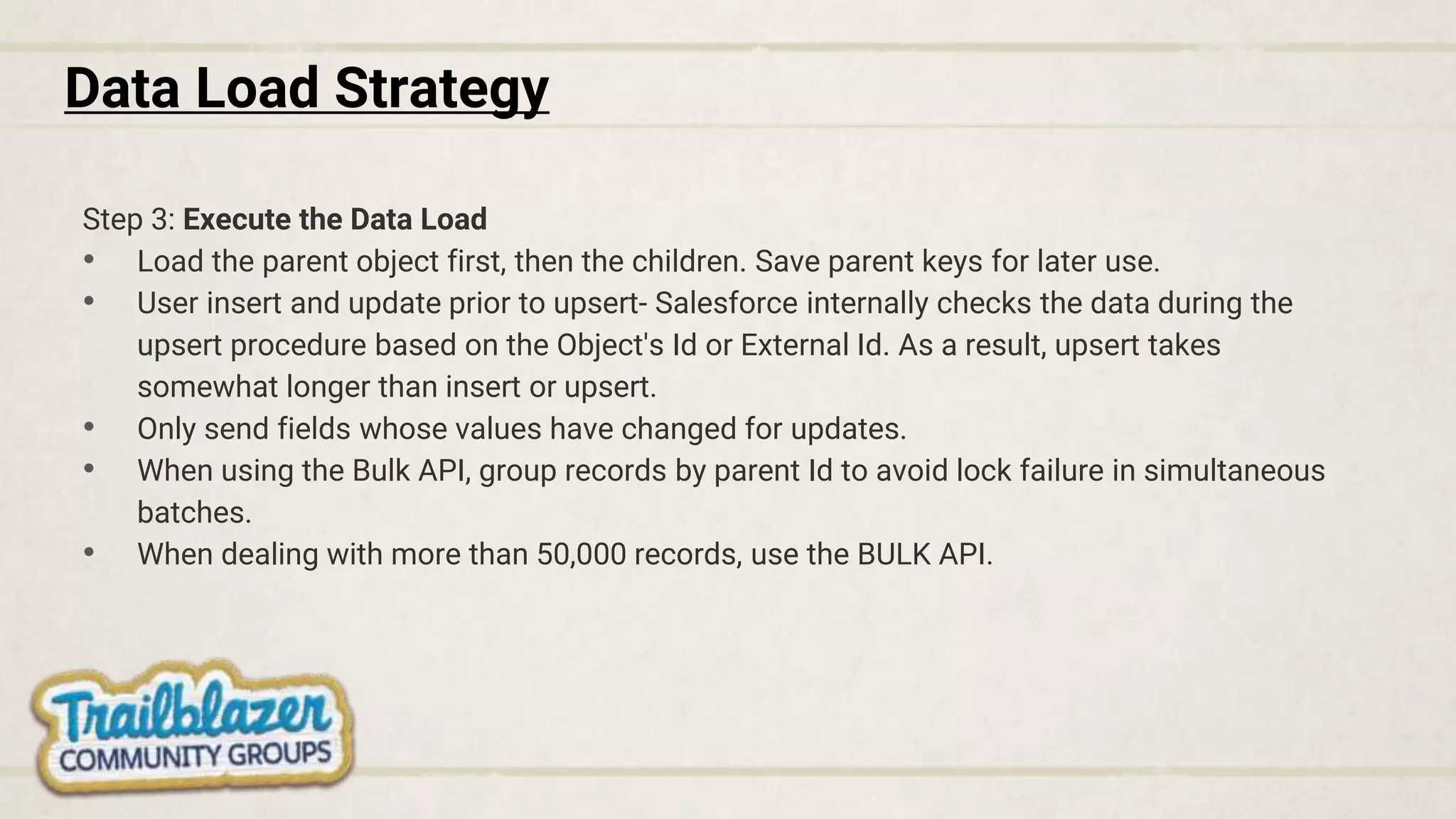 Data Load Strategy
Step 3: Execute the Data Load
• Load the parent object first, then the children. Save parent keys for later use.
• User insert and update prior to upsert- Salesforce internally checks the data during the
upsert procedure based on the Object's Id or External Id. As a result, upsert takes
somewhat longer than insert or upsert.
• Only send fields whose values have changed for updates.
• When using the Bulk API, group records by parent Id to avoid lock failure in simultaneous
batches.
• When dealing with more than 50,000 records, use the BULK API.
 