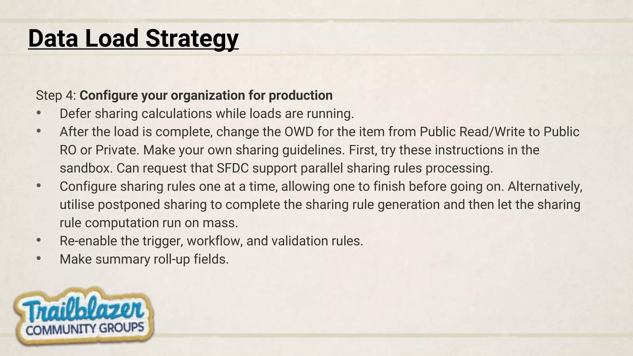 Data Load Strategy
Step 4: Configure your organization for production
• Defer sharing calculations while loads are running.
• After the load is complete, change the OWD for the item from Public Read/Write to Public
RO or Private. Make your own sharing guidelines. First, try these instructions in the
sandbox. Can request that SFDC support parallel sharing rules processing.
• Configure sharing rules one at a time, allowing one to finish before going on. Alternatively,
utilise postponed sharing to complete the sharing rule generation and then let the sharing
rule computation run on mass.
• Re-enable the trigger, workflow, and validation rules.
• Make summary roll-up fields.
 