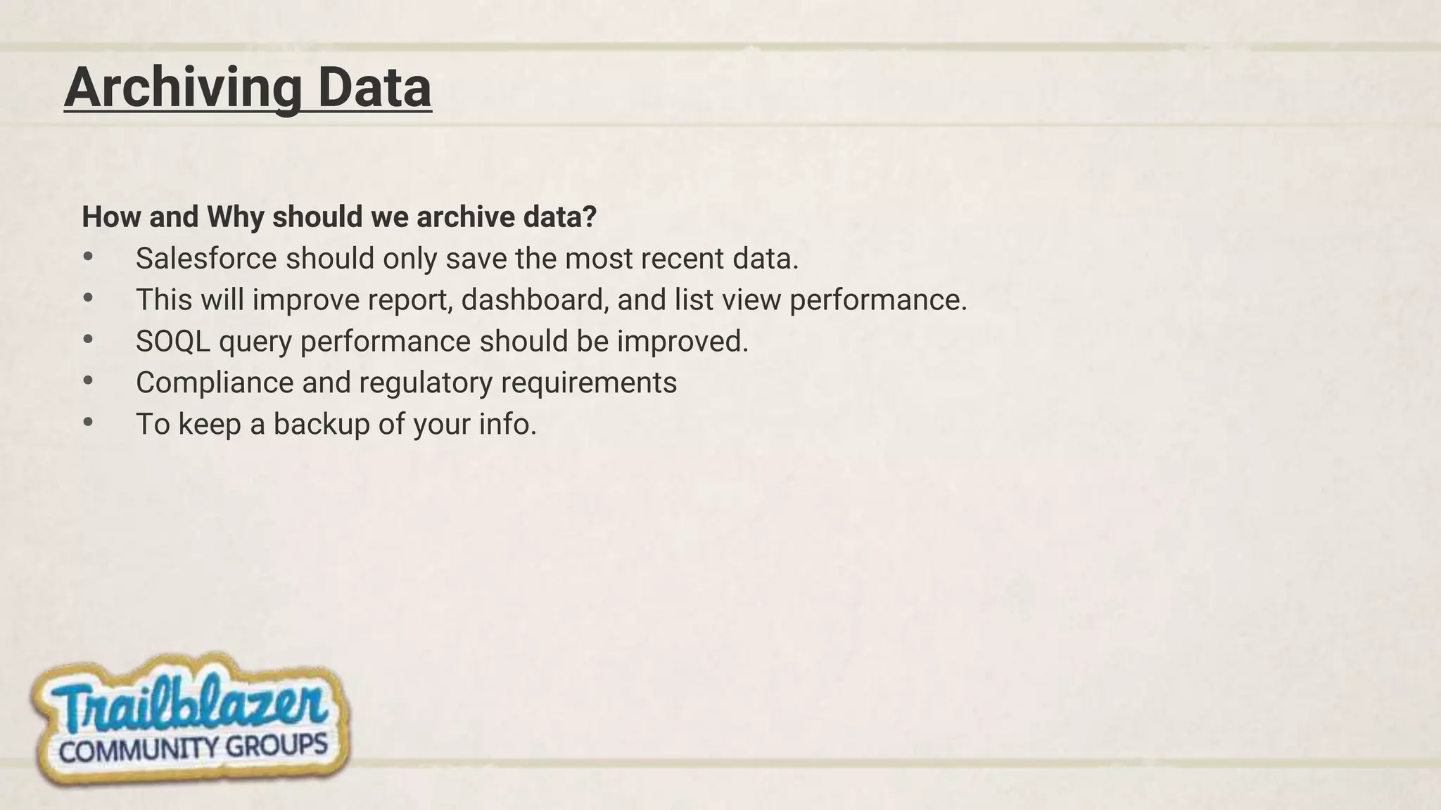 Archiving Data
How and Why should we archive data?
• Salesforce should only save the most recent data.
• This will improve report, dashboard, and list view performance.
• SOQL query performance should be improved.
• Compliance and regulatory requirements
• To keep a backup of your info.
 