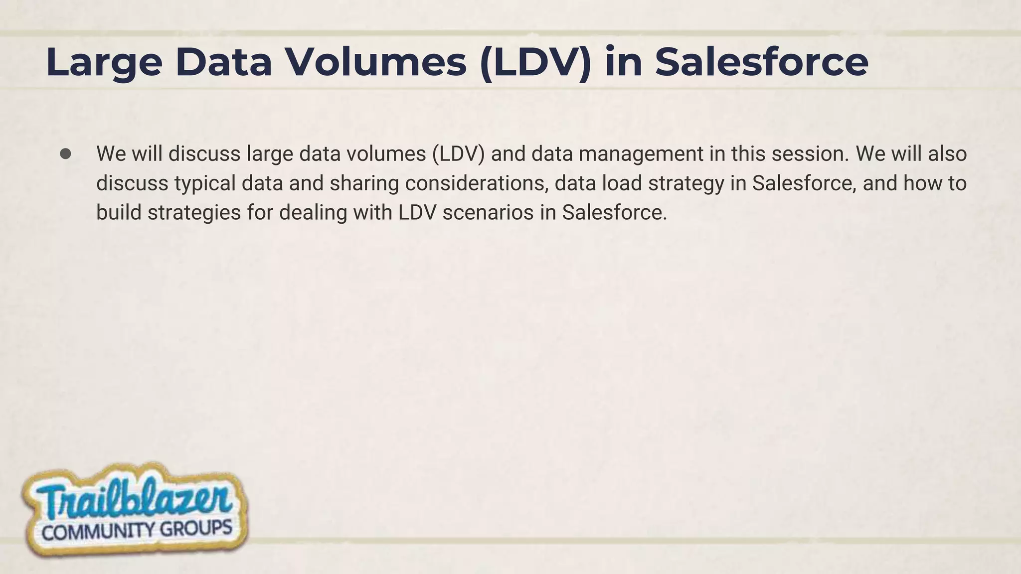 Large Data Volumes (LDV) in Salesforce
● We will discuss large data volumes (LDV) and data management in this session. We will also
discuss typical data and sharing considerations, data load strategy in Salesforce, and how to
build strategies for dealing with LDV scenarios in Salesforce.
 