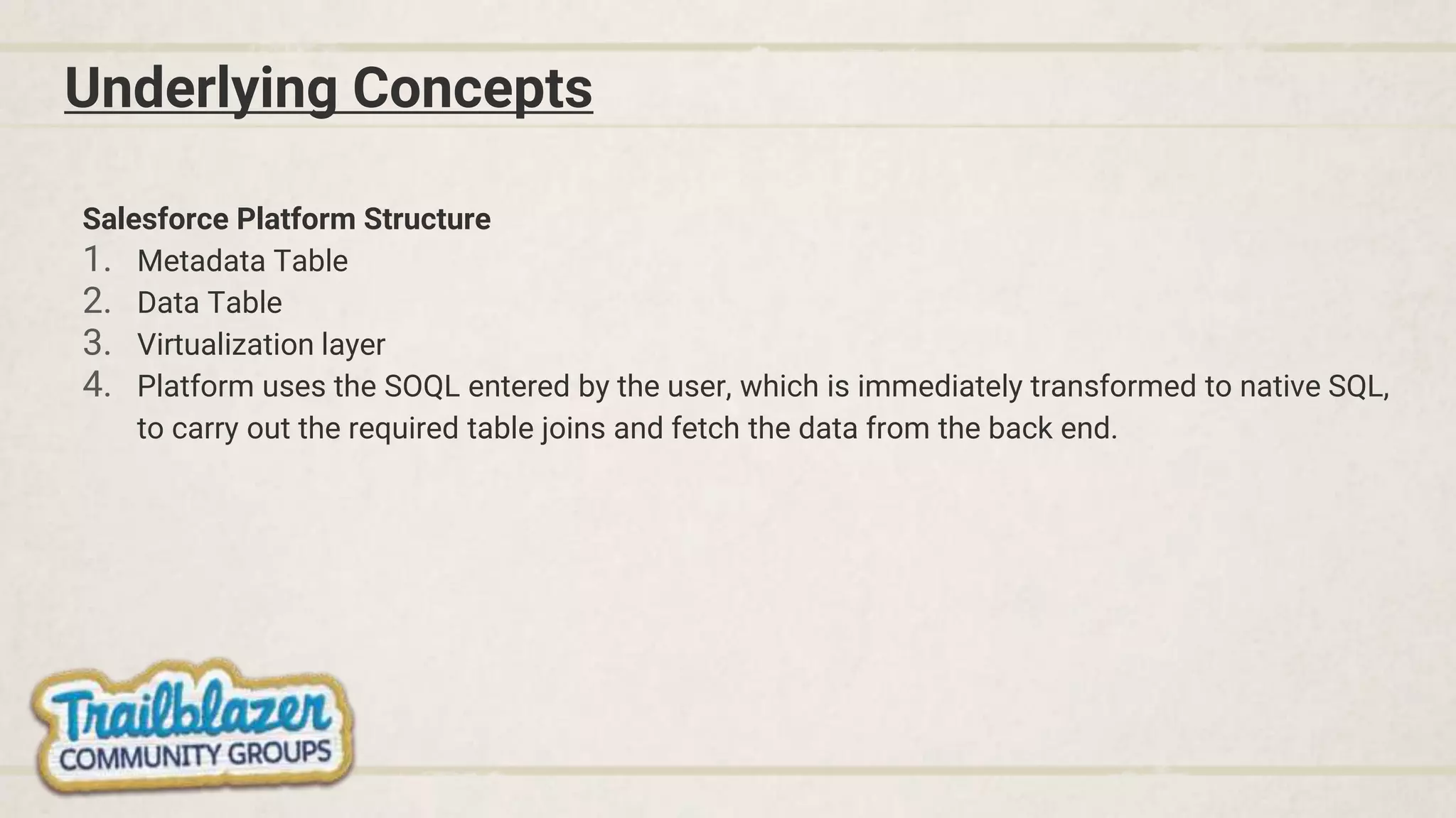 Underlying Concepts
Salesforce Platform Structure
1. Metadata Table
2. Data Table
3. Virtualization layer
4. Platform uses the SOQL entered by the user, which is immediately transformed to native SQL,
to carry out the required table joins and fetch the data from the back end.
 