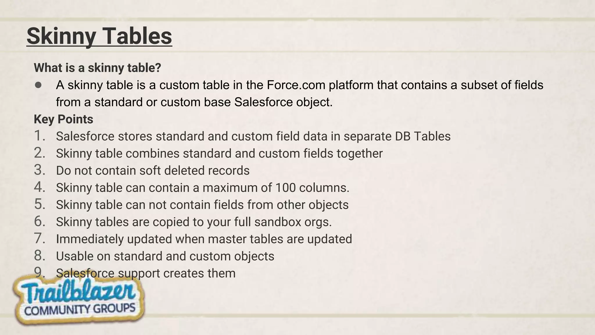 Skinny Tables
What is a skinny table?
● A skinny table is a custom table in the Force.com platform that contains a subset of fields
from a standard or custom base Salesforce object.
Key Points
1. Salesforce stores standard and custom field data in separate DB Tables
2. Skinny table combines standard and custom fields together
3. Do not contain soft deleted records
4. Skinny table can contain a maximum of 100 columns.
5. Skinny table can not contain fields from other objects
6. Skinny tables are copied to your full sandbox orgs.
7. Immediately updated when master tables are updated
8. Usable on standard and custom objects
9. Salesforce support creates them
 