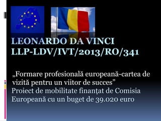 LEONARDO DA VINCI
LLP-LDV/IVT/2013/RO/341
„Formare profesională europeană-cartea de
vizită pentru un viitor de succes”
Proiect de mobilitate finanțat de Comisia
Europeană cu un buget de 39.020 euro
 