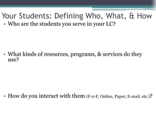 Your Students: Defining Who, What, & HowWho are the students you serve in your LC? What kinds of resources, programs, & services do they use?How do you interact with them (F-2-F, Online, Paper, E-mail, etc.)?