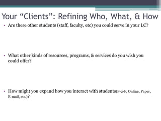 Your “Clients”: Refining Who, What, & HowAre there other students (staff, faculty, etc) you could serve in your LC? What other kinds of resources, programs, & services do you wish you could offer?How might you expand how you interact with students(F-2-F, Online, Paper, E-mail, etc.)?