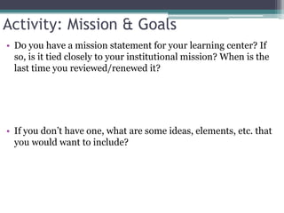 Activity: Mission & GoalsDo you have a mission statement for your learning center? If so, is it tied closely to your institutional mission? When is the last time you reviewed/renewed it?If you don’t have one, what are some ideas, elements, etc. that you would want to include?