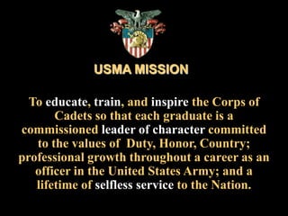 USMA MISSIONTo educate, train, and inspire the Corps of Cadets so that each graduate is a commissioned leader of character committed to the values of  Duty, Honor, Country; professional growth throughout a career as an officer in the United States Army; and a lifetime of selfless service to the Nation.