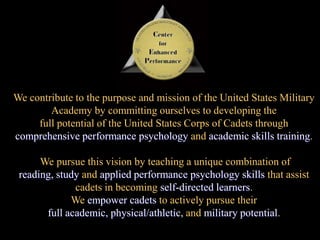 We contribute to the purpose and mission of the United States Military Academy by committing ourselves to developing the full potential of the United States Corps of Cadets through comprehensive performance psychologyandacademic skills training.We pursue this vision by teaching a unique combination of reading, studyandapplied performance psychology skills that assist cadets in becoming self-directed learners.  We empower cadets to actively pursue their full academic, physical/athletic, andmilitary potential..