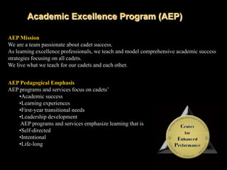 Academic Excellence Program (AEP)AEP MissionWe are a team passionate about cadet success.As learning excellence professionals, we teach and model comprehensive academic success strategies focusing on all cadets.We live what we teach for our cadets and each other.AEP Pedagogical EmphasisAEP programs and services focus on cadets’Academic success