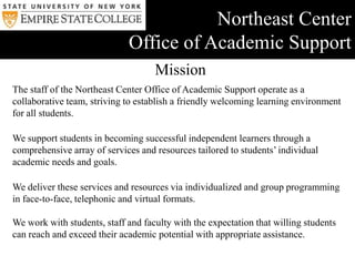 Life-longEmpire State CollegeMission& CommitmentsThe Mission of Empire State CollegeEmpire State College enables motivated adults, regardless of geography or life circumstance, to design a rigorous, individualized academic program and earn a college degree.The Commitments of Empire State CollegeTo support self-directed, intellectually curious learners who collaborate with faculty mentors.To document, evaluate and award credit for an adult’s prior college-level life learning.To offer each student an array of learning experiences through independent study, seminars, short-term residencies, and online courses.To develop, implement and assess new approaches to learning that recognize the strengths and needs of adult learners.To provide access to degree programs at multiple locations in New York state and abroad, and through the World Wide Web.To expand degree opportunities for adult learners through partnerships with employers and unions, government agencies and the armed forces, and community organizations and educational institutions.