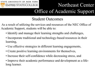 Vision, Values, & Mission StatementVision Supportive and Welcoming Environments… Creating both physical and virtual spaces for students, staff and faculty to interact, utilize/co-create academic support resources, and achieve academic and pedagogical goals. Ethos of Interactions …Supporting, encouraging, and empowering adult learners to experience success and become independent, self advocating, and resourceful learners.  Supporting faculty in their work with their students through collaboration, communication, and assisting students become life-long learners.Commitment to Excellence…Constantly striving to not only meet but also exceed the needs and expectations of the students, staff and faculty.  Never being complacent, and performing periodic reviews of the services and resources made available to the students, staff and faculty in order to improve offerings.Maintaining the Cutting Edge and Leading by ExampleStaying professionally active at the local, college, and national levels in the fields of higher education, technology, and learning assistance. Innovating new resources and services based on the needs and demands of students, staff and faculty. Values Whether developing learning strategies, mastering new material, refreshing skills, enhancing already good study skills, or providing a support network, the Office of Academic Support works with students, staff, and faculty to support students’ academic and life management success.  All resources and services emphasize learning that is self-directed, intentional, and life-long, focusing on academic success, learning/life experiences, first-term transitional needs, and academic/study skills development.