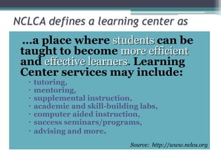 NCLCA defines a learning center as…a place wherestudentscan be taught to becomemore efficientandeffective learners. Learning Center services may include:tutoring, mentoring, supplemental instruction, academic and skill-building labs,computer aided instruction, success seminars/programs,advising and more.Source:  http://www.nclca.org