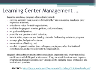 Learning Center Management …Learning assistance program administrators must: exercise authority over resources for which they are responsible to achieve their respective missions; articulate a vision for their organization; establish the program mission, policies, and procedures; set goals and objectives; prescribe and practice ethical behavior; recruit, select, supervise and develop others in the learning assistance program; manage, plan, budget and evaluate; communicate effectively; and marshal cooperative action from colleagues, employees, other institutional constituencies, and persons outside the organization. Program administrators must address individual, organizational, or environmental conditions that inhibit goal achievement.  Program administrators must improve programs and services continuously in response to changing needs of students and institutional priorities.SOURCE: http://www.nade.net/documents/Articles/CAS.Standards.pdf