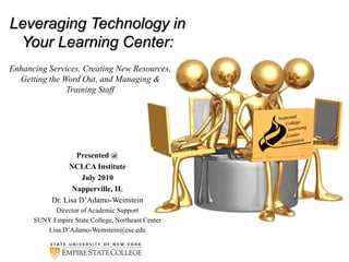 Leveraging Technology in
Your Learning Center:
Presented @
NCLCA Institute
July 2010
Napperville, IL
Dr. Lisa D’Adamo-Weinstein
Director of Academic Support
SUNY Empire State College, Northeast Center
Lisa.D’Adamo-Weinstein@esc.edu
Enhancing Services, Creating New Resources,
Getting the Word Out, and Managing &
Training Staff
 