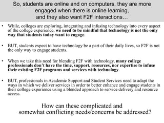 So, students are online and on computers, they are more
engaged when there is online learning,
and they also want F2F interactions…
• While, colleges are exploring, integrating and infusing technology into every aspect
of the college experience, we need to be mindful that technology is not the only
way that students today want to engage.
• BUT, students expect to have technology be a part of their daily lives, so F2F is not
the only way to engage students.
• When we take this need for blending F2F with technology, many college
professionals don’t have the time, support, resources, nor expertise to infuse
their existing F2F programs and services with technology.
• BUT, professionals in Academic Support and Student Services need to adapt the
ways in which we deliver services in order to better enhance and engage students in
their college experience using a blended approach to service delivery and resource
access.
How can these complicated and
somewhat conflicting needs/concerns be addressed?
 