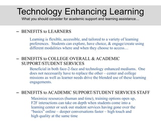 Technology Enhancing Learning
What you should consider for academic support and learning assistance…
– BENEFITS to LEARNERS
– BENEFITS to COLLEGE OVERALL & ACADEMIC
SUPPORT/STUDENT SERVICES
– BENEFITS to ACADEMIC SUPPORT/STUDENT SERVICES STAFF
Learning is flexible, accessible, and tailored to a variety of learning
preferences. Students can explore, have choice, & engage/create using
different modalities where and when they choose to access…
Beneficial in both face-2-face and technology enhanced mediums. One
does not necessarily have to replace the other – center and college
missions as well as learner needs drive the blended use of these learning
engagements.
Maximize resources (human and time), training options open up,
F2F interactions can take on depth when students come into a
learning center or seek out student services having gone over the
“basics” online – deeper conversations faster – high touch and
high quality at the same time
 